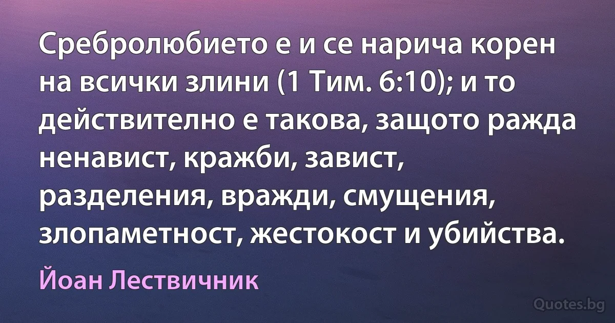 Сребролюбието е и се нарича корен на всички злини (1 Тим. 6:10); и то действително е такова, защото ражда ненавист, кражби, завист, разделения, вражди, смущения, злопаметност, жестокост и убийства. (Йоан Лествичник)