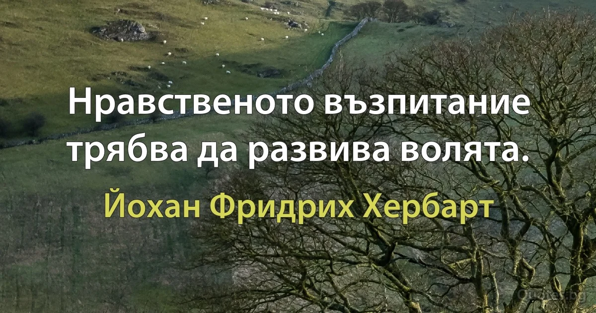 Нравственото възпитание трябва да развива волята. (Йохан Фридрих Хербарт)