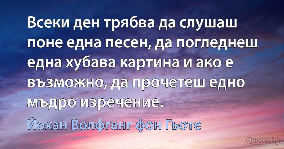 Всеки ден трябва да слушаш поне една песен, да погледнеш една хубава картина и ако е възможно, да прочетеш едно мъдро изречение. (Йохан Волфганг фон Гьоте)