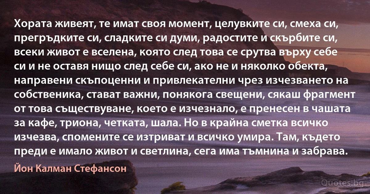 Хората живеят, те имат своя момент, целувките си, смеха си, прегръдките си, сладките си думи, радостите и скърбите си, всеки живот е вселена, която след това се срутва върху себе си и не оставя нищо след себе си, ако не и няколко обекта, направени скъпоценни и привлекателни чрез изчезването на собственика, стават важни, понякога свещени, сякаш фрагмент от това съществуване, което е изчезнало, е пренесен в чашата за кафе, триона, четката, шала. Но в крайна сметка всичко изчезва, спомените се изтриват и всичко умира. Там, където преди е имало живот и светлина, сега има тъмнина и забрава. (Йон Калман Стефансон)