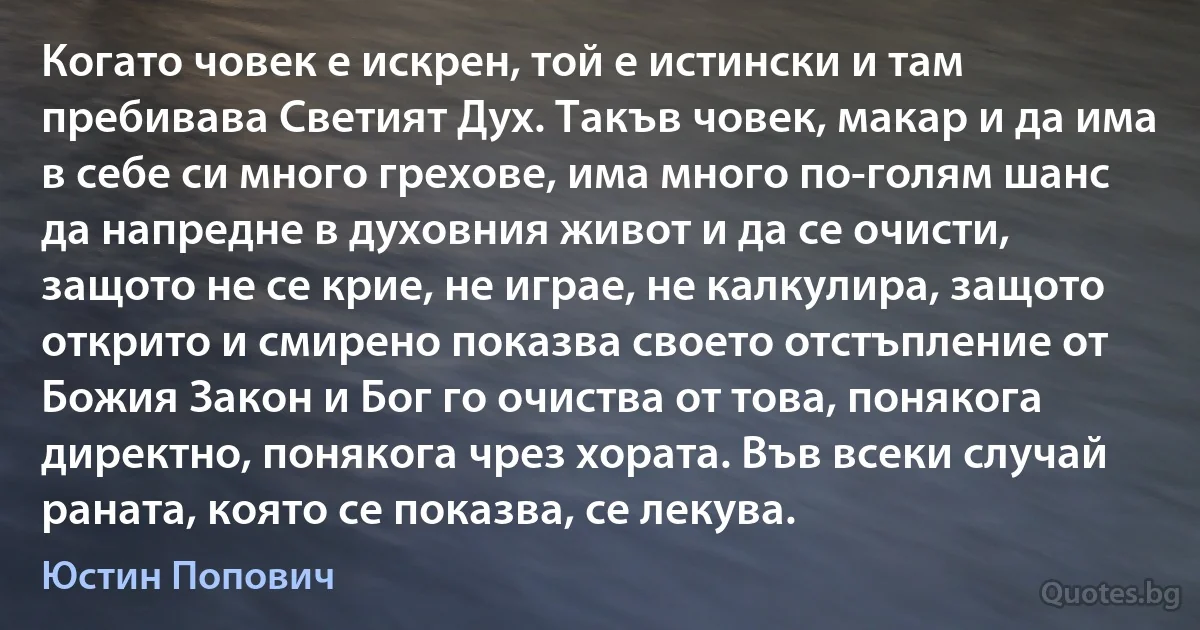 Когато човек е искрен, той е истински и там пребивава Светият Дух. Такъв човек, макар и да има в себе си много грехове, има много по-голям шанс да напредне в духовния живот и да се очисти, защото не се крие, не играе, не калкулира, защото открито и смирено показва своето отстъпление от Божия Закон и Бог го очиства от това, понякога директно, понякога чрез хората. Във всеки случай раната, която се показва, се лекува. (Юстин Попович)