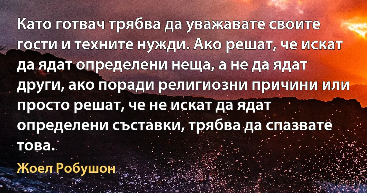 Като готвач трябва да уважавате своите гости и техните нужди. Ако решат, че искат да ядат определени неща, а не да ядат други, ако поради религиозни причини или просто решат, че не искат да ядат определени съставки, трябва да спазвате това. (Жоел Робушон)