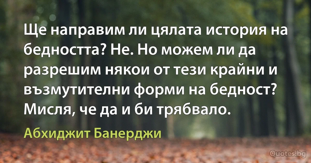 Ще направим ли цялата история на бедността? Не. Но можем ли да разрешим някои от тези крайни и възмутителни форми на бедност? Мисля, че да и би трябвало. (Абхиджит Банерджи)