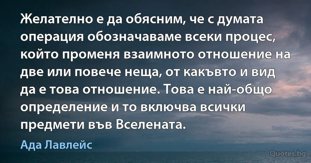 Желателно е да обясним, че с думата операция обозначаваме всеки процес, който променя взаимното отношение на две или повече неща, от какъвто и вид да е това отношение. Това е най-общо определение и то включва всички предмети във Вселената. (Ада Лавлейс)