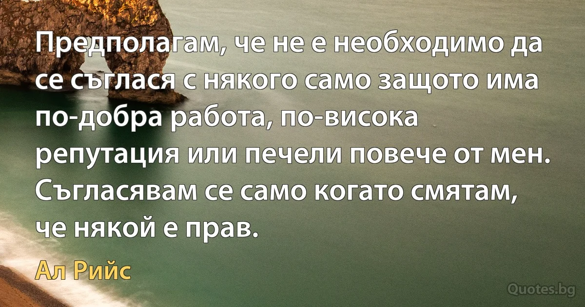 Предполагам, че не е необходимо да се съглася с някого само защото има по-добра работа, по-висока репутация или печели повече от мен. Съгласявам се само когато смятам, че някой е прав. (Ал Рийс)