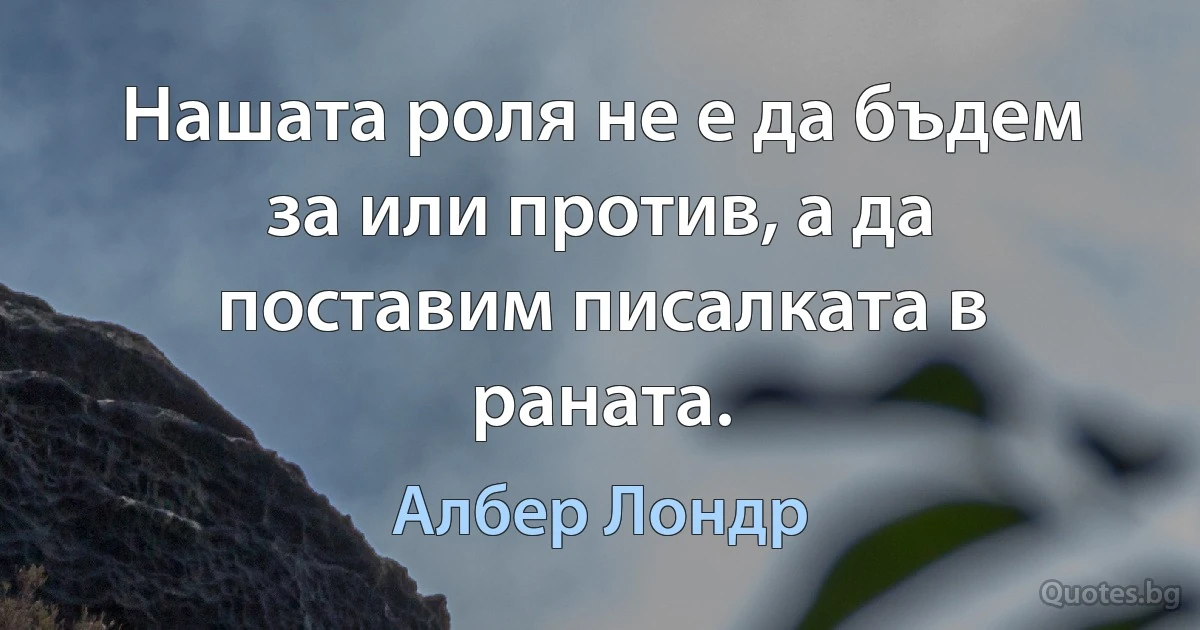 Нашата роля не е да бъдем за или против, а да поставим писалката в раната. (Албер Лондр)