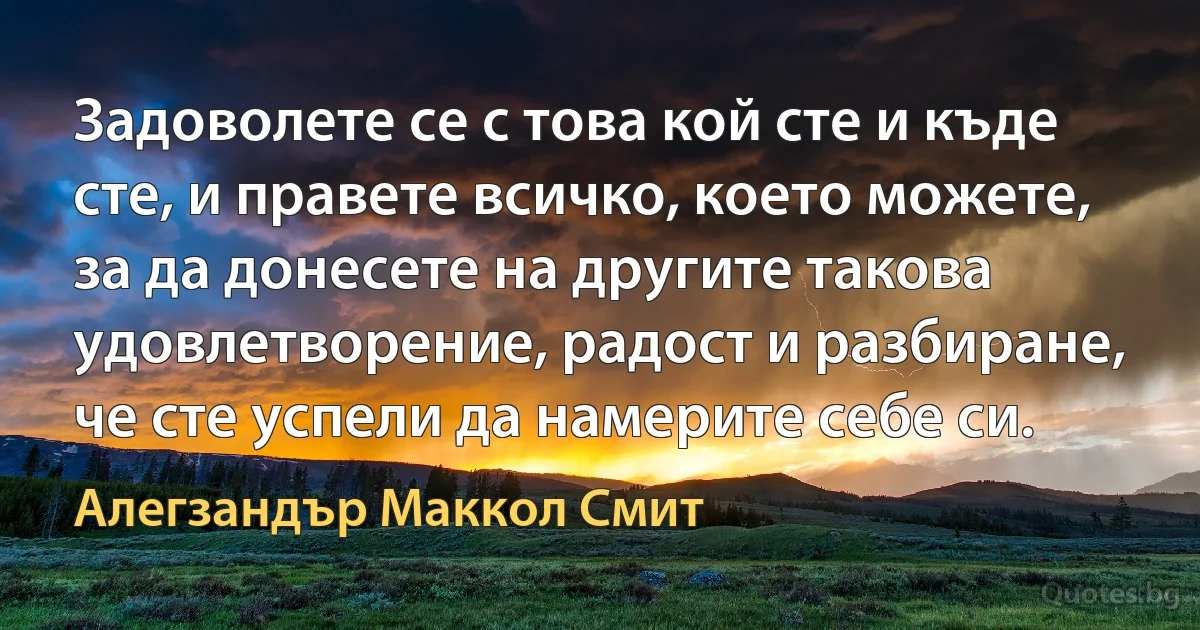 Задоволете се с това кой сте и къде сте, и правете всичко, което можете, за да донесете на другите такова удовлетворение, радост и разбиране, че сте успели да намерите себе си. (Алегзандър Маккол Смит)