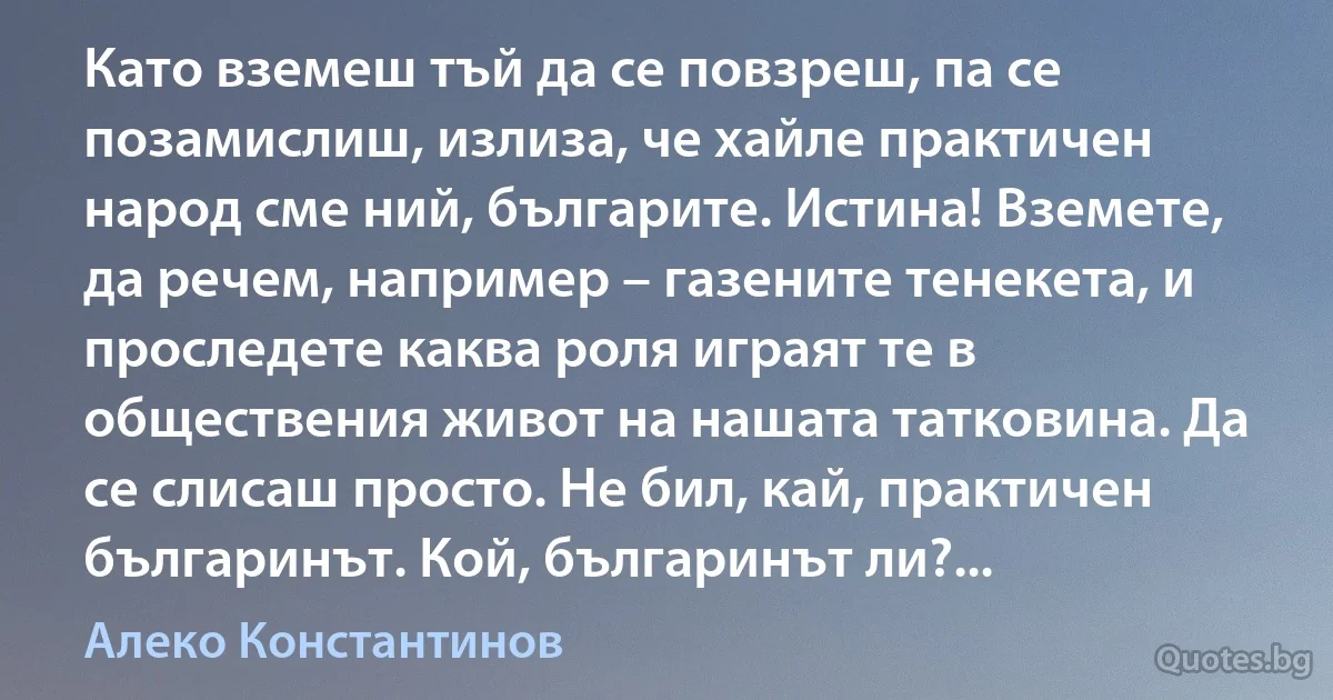 Като вземеш тъй да се повзреш, па се позамислиш, излиза, че хайле практичен народ сме ний, българите. Истина! Вземете, да речем, например – газените тенекета, и проследете каква роля играят те в обществения живот на нашата татковина. Да се слисаш просто. Не бил, кай, практичен българинът. Кой, българинът ли?... (Алеко Константинов)