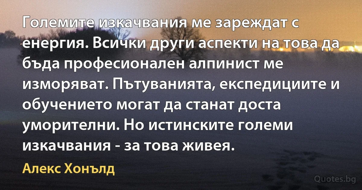 Големите изкачвания ме зареждат с енергия. Всички други аспекти на това да бъда професионален алпинист ме изморяват. Пътуванията, експедициите и обучението могат да станат доста уморителни. Но истинските големи изкачвания - за това живея. (Алекс Хонълд)