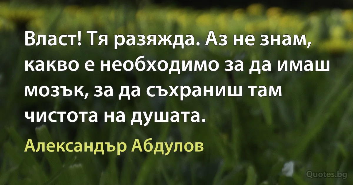 Власт! Тя разяжда. Аз не знам, какво е необходимо за да имаш мозък, за да съхраниш там чистота на душата. (Александър Абдулов)