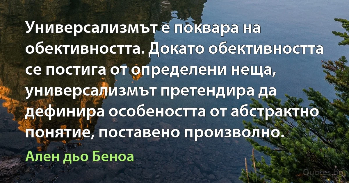 Универсализмът е поквара на обективността. Докато обективността се постига от определени неща, универсализмът претендира да дефинира особеността от абстрактно понятие, поставено произволно. (Ален дьо Беноа)