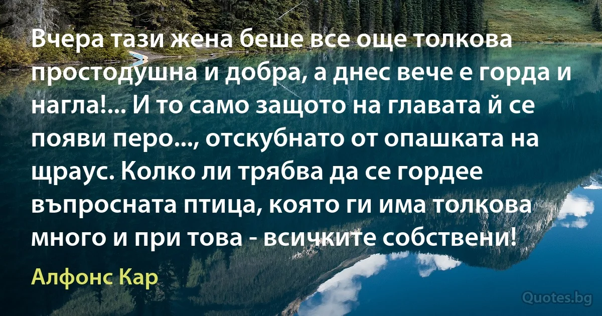 Вчера тази жена беше все още толкова простодушна и добра, а днес вече е горда и нагла!... И то само защото на главата й се появи перо..., отскубнато от опашката на щраус. Колко ли трябва да се гордее въпросната птица, която ги има толкова много и при това - всичките собствени! (Алфонс Кар)