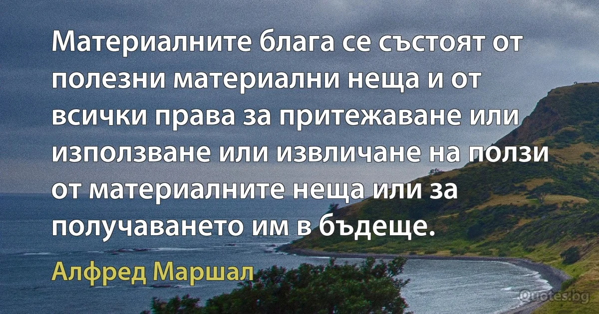 Материалните блага се състоят от полезни материални неща и от всички права за притежаване или използване или извличане на ползи от материалните неща или за получаването им в бъдеще. (Алфред Маршал)