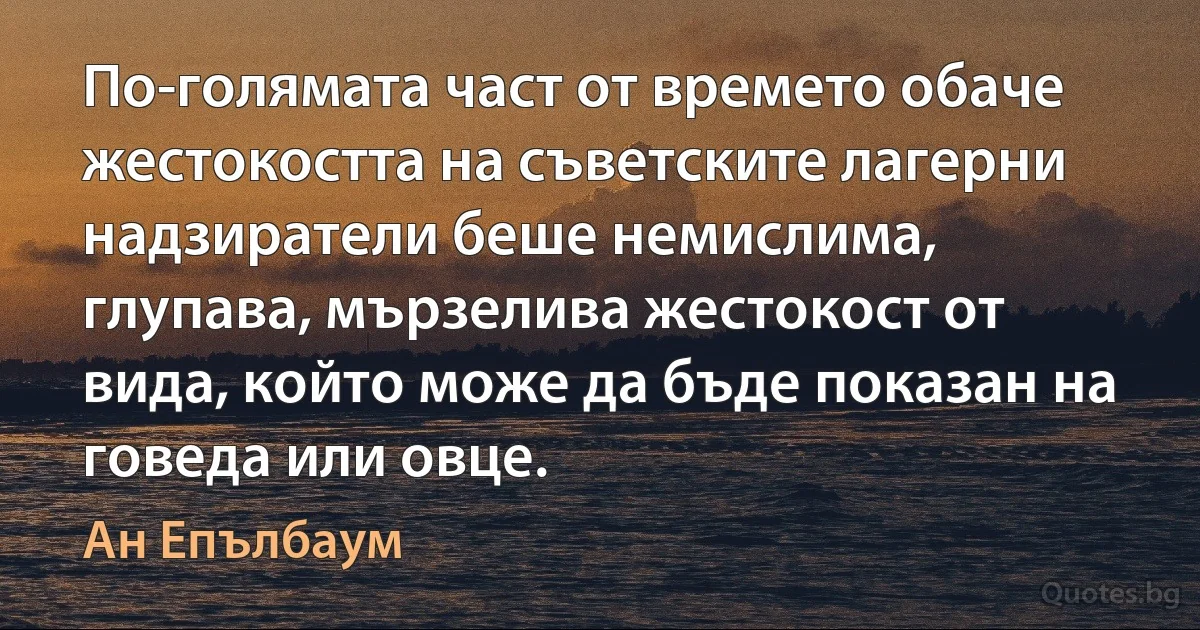 По-голямата част от времето обаче жестокостта на съветските лагерни надзиратели беше немислима, глупава, мързелива жестокост от вида, който може да бъде показан на говеда или овце. (Ан Епълбаум)