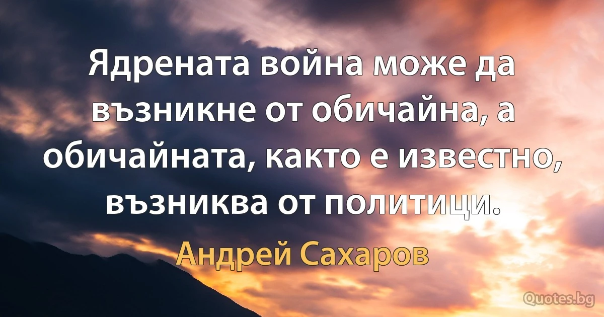 Ядрената война може да възникне от обичайна, а обичайната, както е известно, възниква от политици. (Андрей Сахаров)