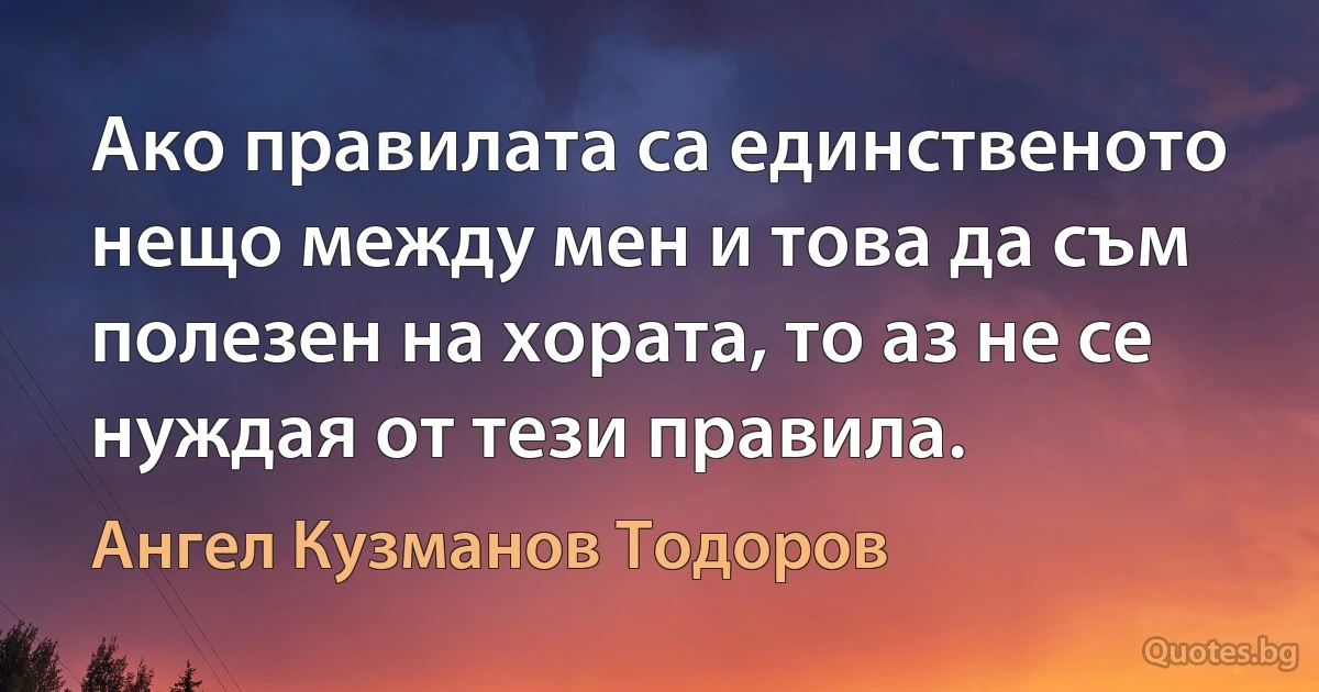 Ако правилата са единственото нещо между мен и това да съм полезен на хората, то аз не се нуждая от тези правила. (Ангел Кузманов Тодоров)