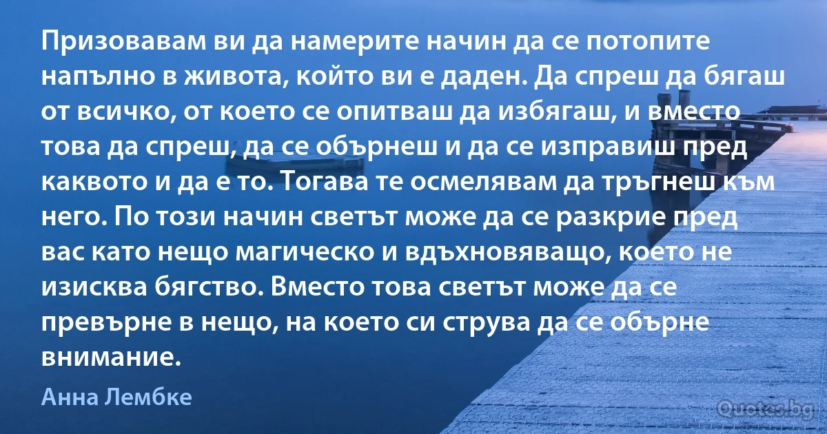 Призовавам ви да намерите начин да се потопите напълно в живота, който ви е даден. Да спреш да бягаш от всичко, от което се опитваш да избягаш, и вместо това да спреш, да се обърнеш и да се изправиш пред каквото и да е то. Тогава те осмелявам да тръгнеш към него. По този начин светът може да се разкрие пред вас като нещо магическо и вдъхновяващо, което не изисква бягство. Вместо това светът може да се превърне в нещо, на което си струва да се обърне внимание. (Анна Лембке)