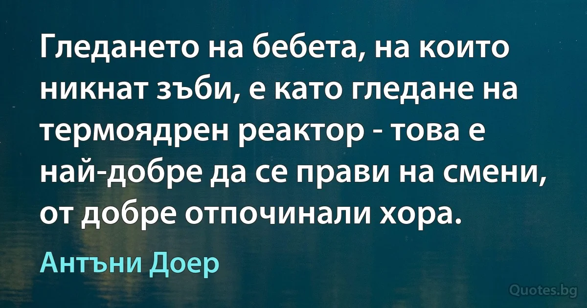 Гледането на бебета, на които никнат зъби, е като гледане на термоядрен реактор - това е най-добре да се прави на смени, от добре отпочинали хора. (Антъни Доер)