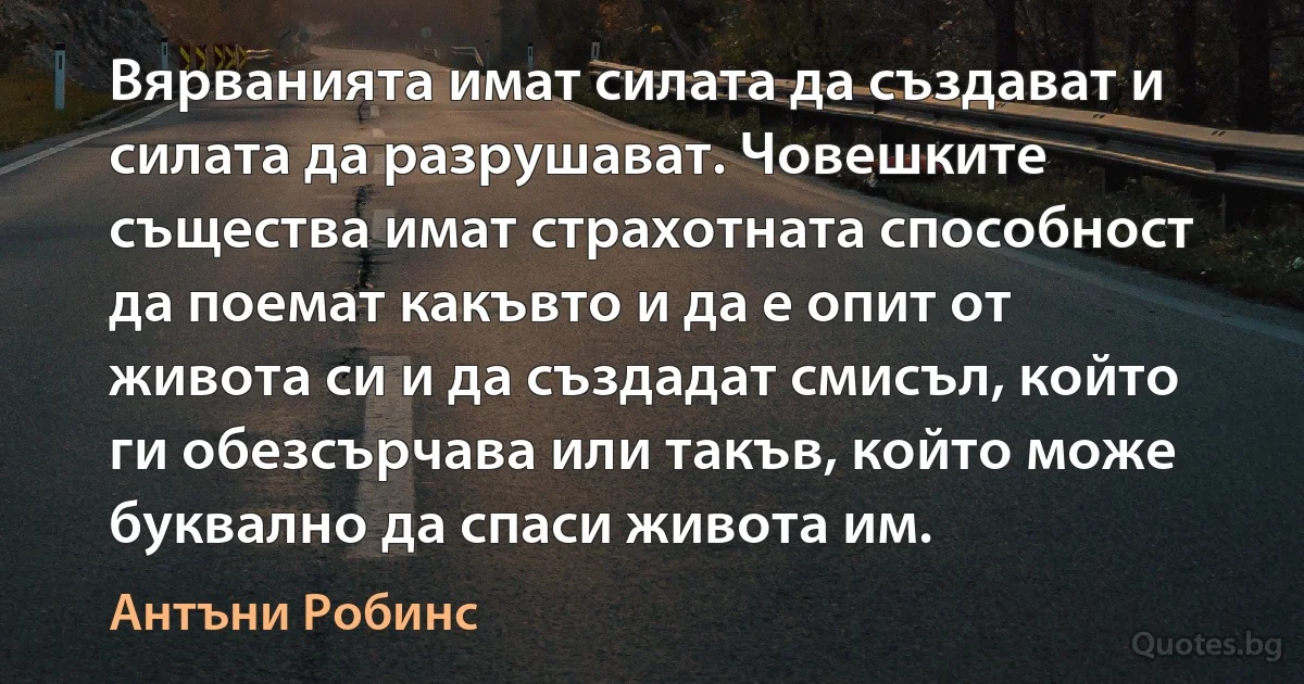 Вярванията имат силата да създават и силата да разрушават. Човешките същества имат страхотната способност да поемат какъвто и да е опит от живота си и да създадат смисъл, който ги обезсърчава или такъв, който може буквално да спаси живота им. (Антъни Робинс)