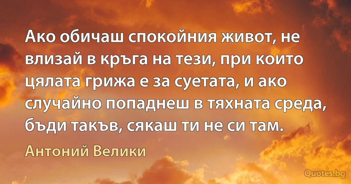 Ако обичаш спокойния живот, не влизай в кръга на тези, при които цялата грижа е за суетата, и ако случайно попаднеш в тяхната среда, бъди такъв, сякаш ти не си там. (Антоний Велики)