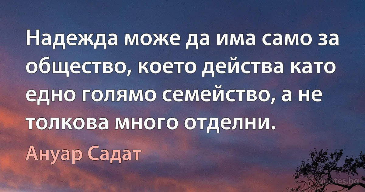 Надежда може да има само за общество, което действа като едно голямо семейство, а не толкова много отделни. (Ануар Садат)