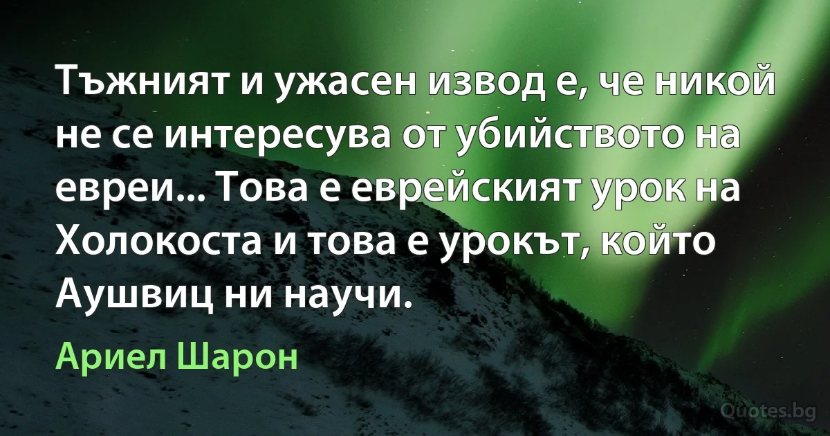 Тъжният и ужасен извод е, че никой не се интересува от убийството на евреи... Това е еврейският урок на Холокоста и това е урокът, който Аушвиц ни научи. (Ариел Шарон)