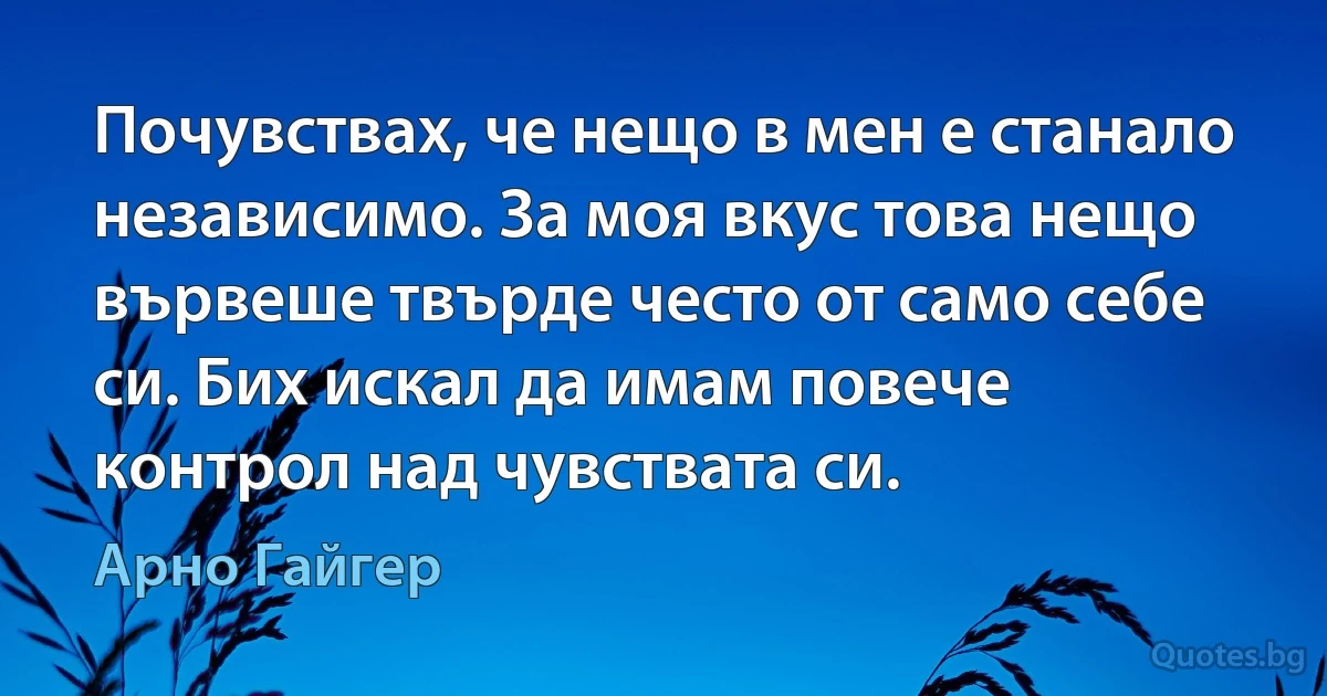 Почувствах, че нещо в мен е станало независимо. За моя вкус това нещо вървеше твърде често от само себе си. Бих искал да имам повече контрол над чувствата си. (Арно Гайгер)