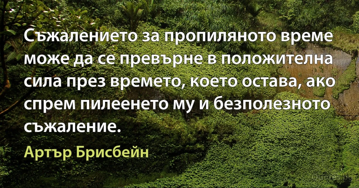 Съжалението за пропиляното време може да се превърне в положителна сила през времето, което остава, ако спрем пилеенето му и безполезното съжаление. (Артър Брисбейн)