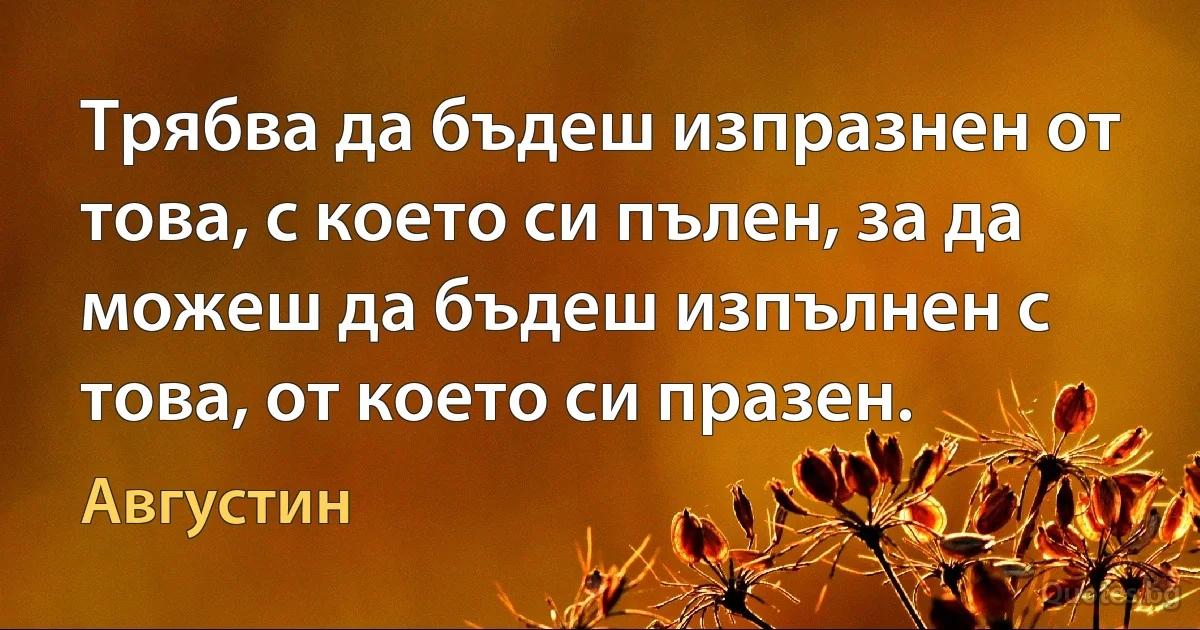 Трябва да бъдеш изпразнен от това, с което си пълен, за да можеш да бъдеш изпълнен с това, от което си празен. (Августин)