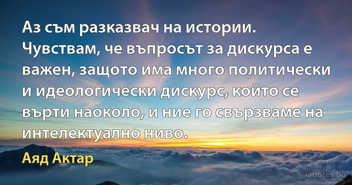 Аз съм разказвач на истории. Чувствам, че въпросът за дискурса е важен, защото има много политически и идеологически дискурс, който се върти наоколо, и ние го свързваме на интелектуално ниво. (Аяд Актар)