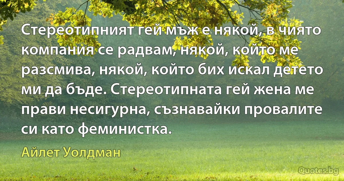 Стереотипният гей мъж е някой, в чиято компания се радвам, някой, който ме разсмива, някой, който бих искал детето ми да бъде. Стереотипната гей жена ме прави несигурна, съзнавайки провалите си като феминистка. (Айлет Уолдман)