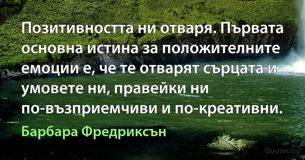 Позитивността ни отваря. Първата основна истина за положителните емоции е, че те отварят сърцата и умовете ни, правейки ни по-възприемчиви и по-креативни. (Барбара Фредриксън)