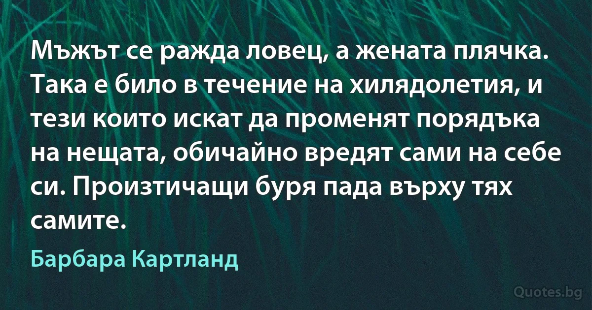 Мъжът се ражда ловец, а жената плячка. Така е било в течение на хилядолетия, и тези които искат да променят порядъка на нещата, обичайно вредят сами на себе си. Произтичащи буря пада върху тях самите. (Барбара Картланд)