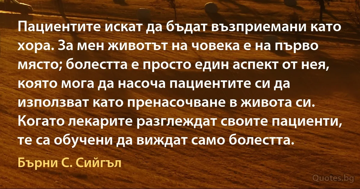 Пациентите искат да бъдат възприемани като хора. За мен животът на човека е на първо място; болестта е просто един аспект от нея, която мога да насоча пациентите си да използват като пренасочване в живота си. Когато лекарите разглеждат своите пациенти, те са обучени да виждат само болестта. (Бърни С. Сийгъл)