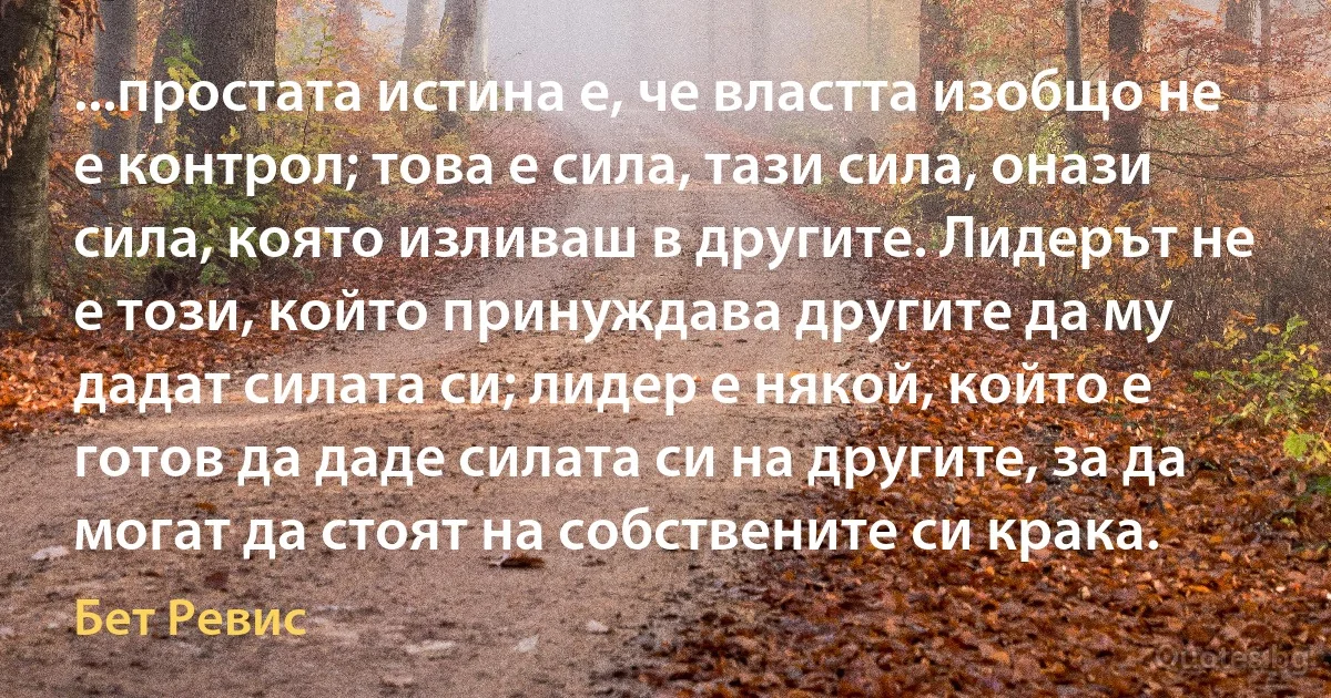 ...простата истина е, че властта изобщо не е контрол; това е сила, тази сила, онази сила, която изливаш в другите. Лидерът не е този, който принуждава другите да му дадат силата си; лидер е някой, който е готов да даде силата си на другите, за да могат да стоят на собствените си крака. (Бет Ревис)