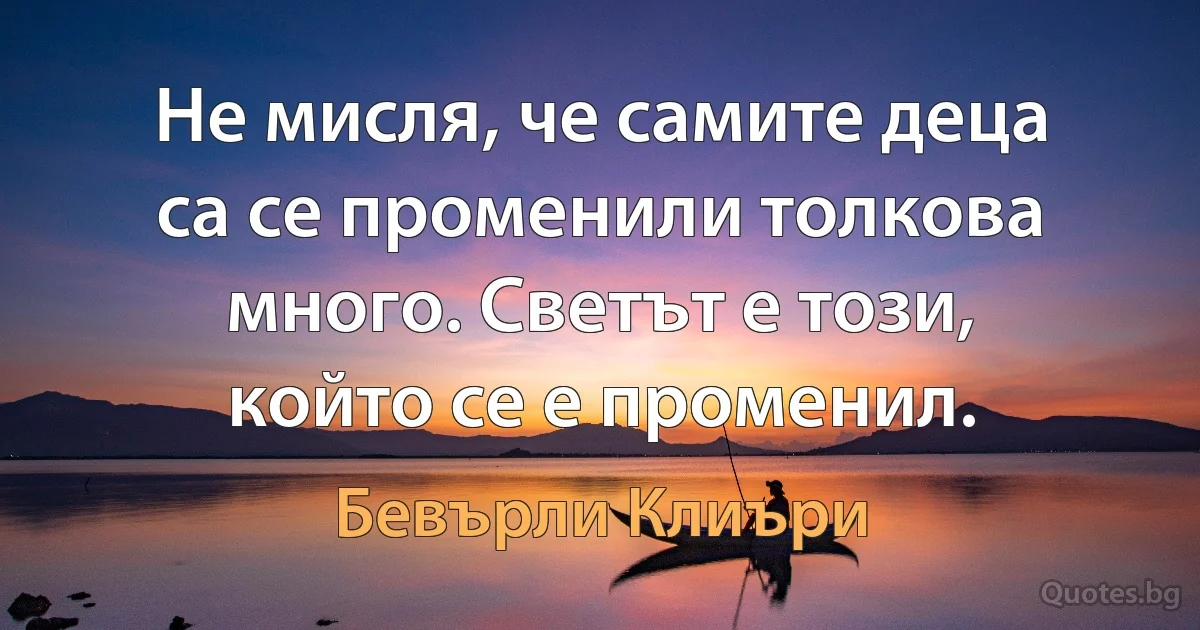 Не мисля, че самите деца са се променили толкова много. Светът е този, който се е променил. (Бевърли Клиъри)