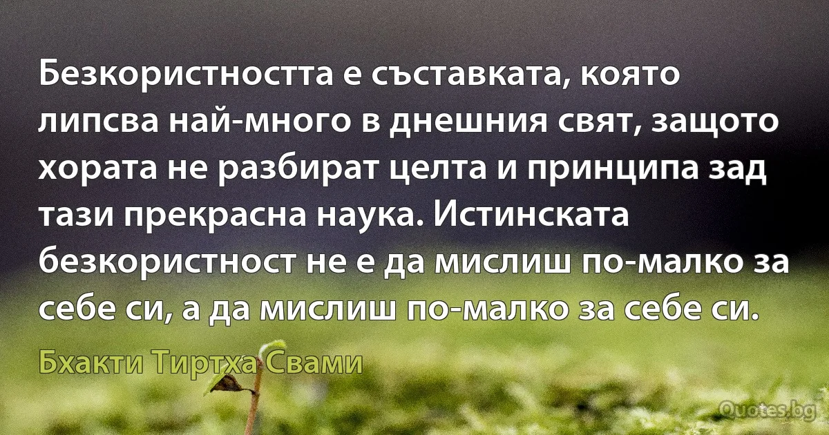 Безкористността е съставката, която липсва най-много в днешния свят, защото хората не разбират целта и принципа зад тази прекрасна наука. Истинската безкористност не е да мислиш по-малко за себе си, а да мислиш по-малко за себе си. (Бхакти Тиртха Свами)