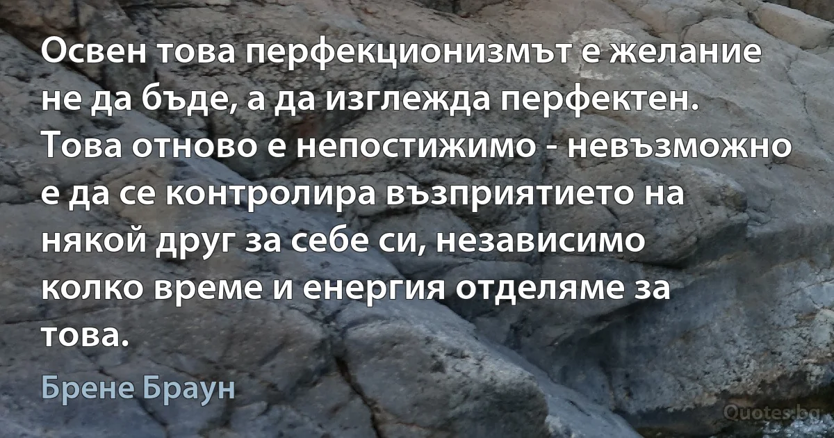 Освен това перфекционизмът е желание не да бъде, а да изглежда перфектен. Това отново е непостижимо - невъзможно е да се контролира възприятието на някой друг за себе си, независимо колко време и енергия отделяме за това. (Брене Браун)