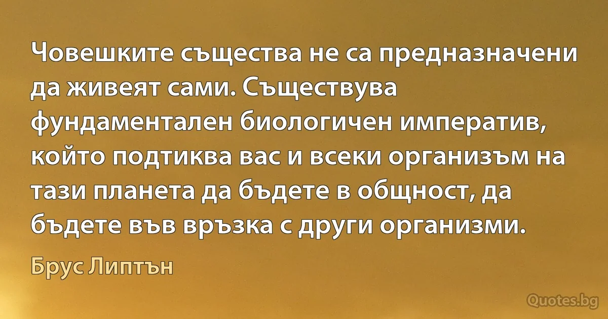 Човешките същества не са предназначени да живеят сами. Съществува фундаментален биологичен императив, който подтиква вас и всеки организъм на тази планета да бъдете в общност, да бъдете във връзка с други организми. (Брус Липтън)