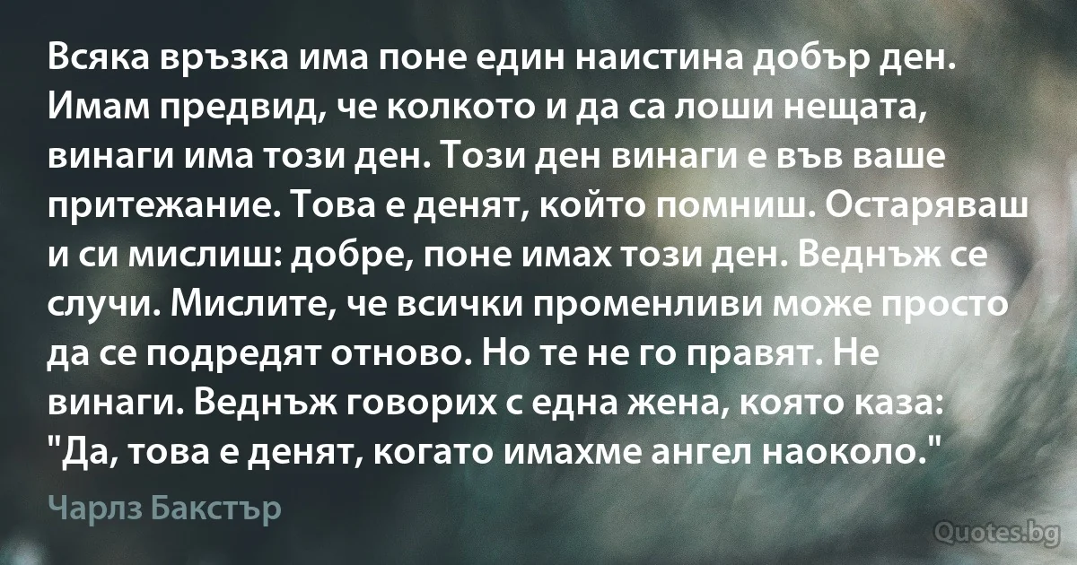 Всяка връзка има поне един наистина добър ден. Имам предвид, че колкото и да са лоши нещата, винаги има този ден. Този ден винаги е във ваше притежание. Това е денят, който помниш. Остаряваш и си мислиш: добре, поне имах този ден. Веднъж се случи. Мислите, че всички променливи може просто да се подредят отново. Но те не го правят. Не винаги. Веднъж говорих с една жена, която каза: "Да, това е денят, когато имахме ангел наоколо." (Чарлз Бакстър)