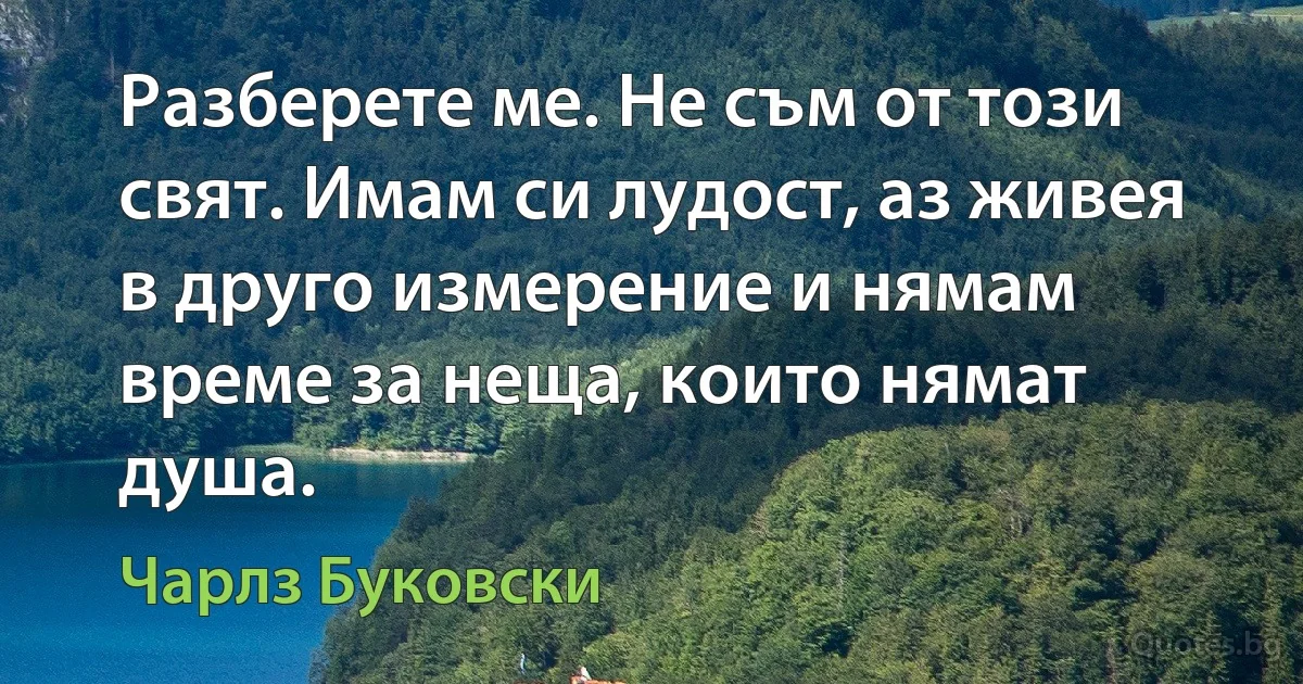 Разберете ме. Не съм от този свят. Имам си лудост, аз живея в друго измерение и нямам време за неща, които нямат душа. (Чарлз Буковски)