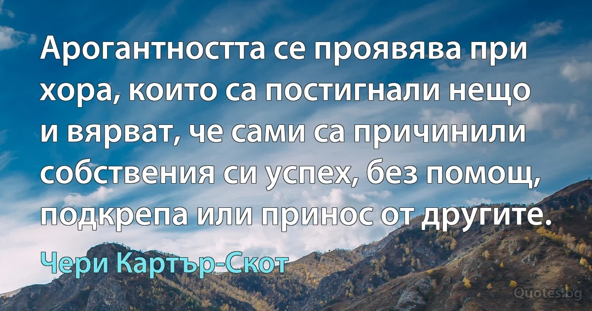 Арогантността се проявява при хора, които са постигнали нещо и вярват, че сами са причинили собствения си успех, без помощ, подкрепа или принос от другите. (Чери Картър-Скот)