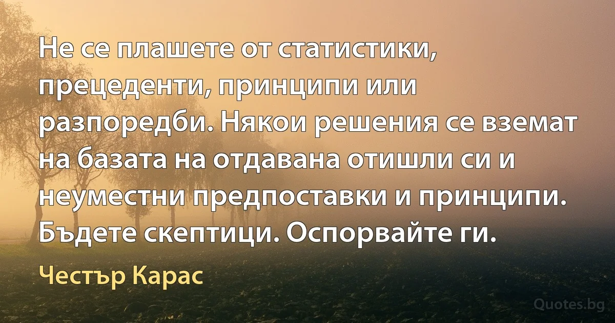 Не се плашете от статистики, прецеденти, принципи или разпоредби. Някои решения се вземат на базата на отдавана отишли си и неуместни предпоставки и принципи. Бъдете скептици. Оспорвайте ги. (Честър Карас)