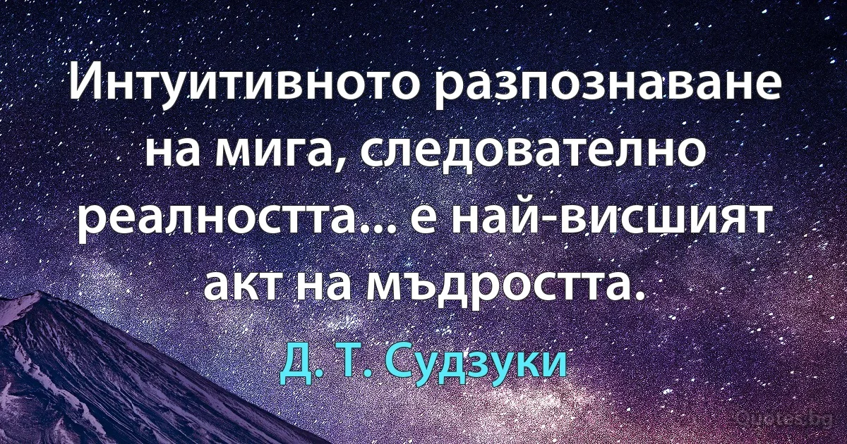 Интуитивното разпознаване на мига, следователно реалността... е най-висшият акт на мъдростта. (Д. Т. Судзуки)