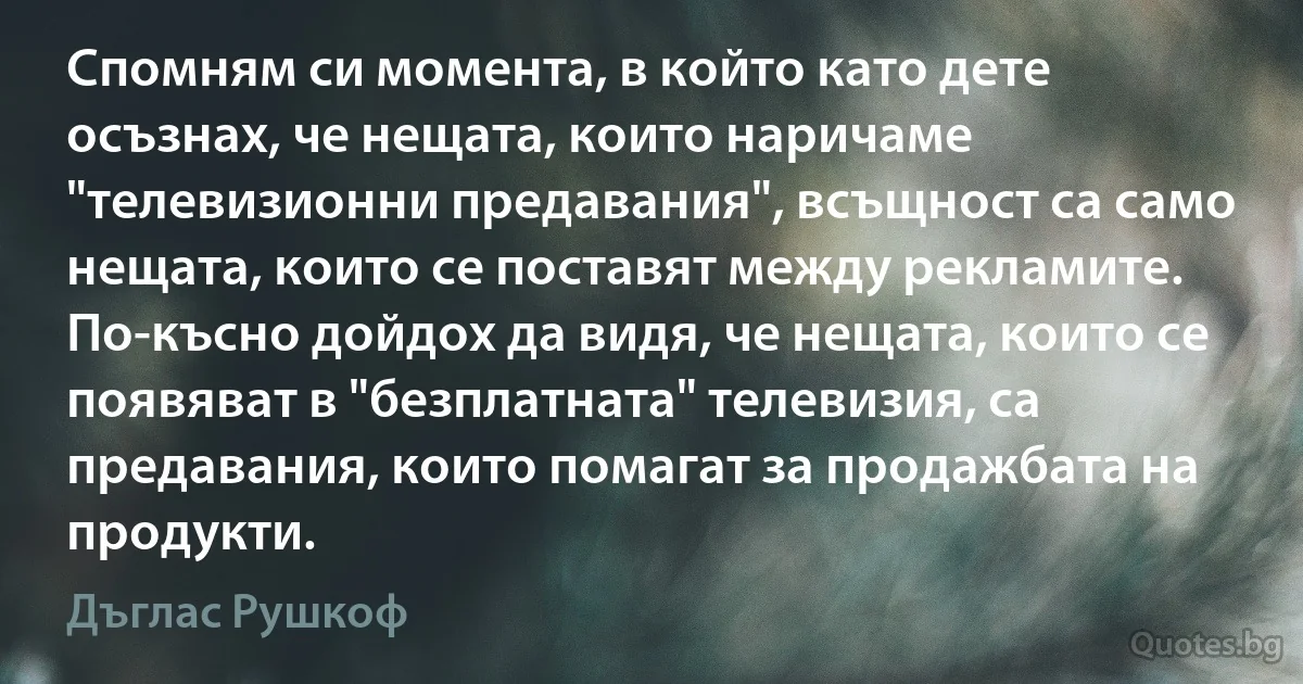 Спомням си момента, в който като дете осъзнах, че нещата, които наричаме "телевизионни предавания", всъщност са само нещата, които се поставят между рекламите. По-късно дойдох да видя, че нещата, които се появяват в "безплатната" телевизия, са предавания, които помагат за продажбата на продукти. (Дъглас Рушкоф)