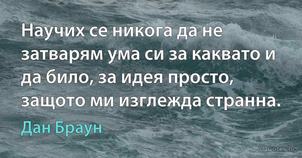 Научих се никога да не затварям ума си за каквато и да било, за идея просто, защото ми изглежда странна. (Дан Браун)