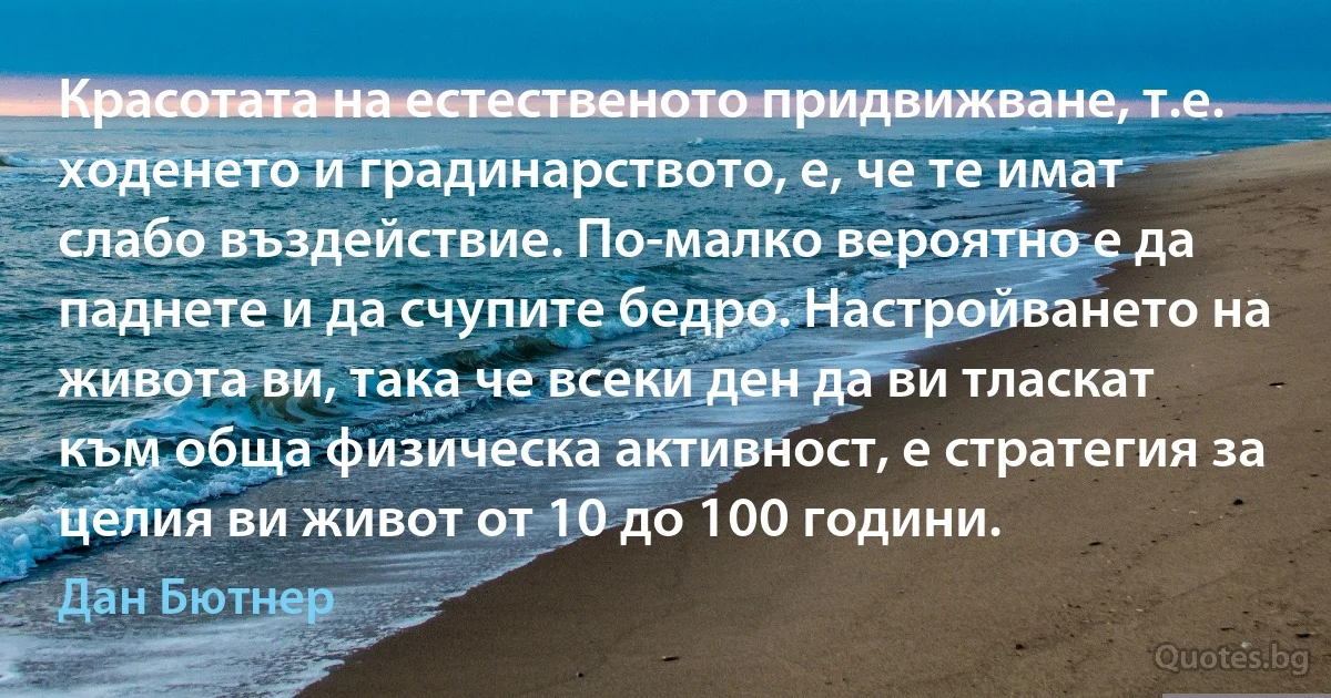 Красотата на естественото придвижване, т.е. ходенето и градинарството, е, че те имат слабо въздействие. По-малко вероятно е да паднете и да счупите бедро. Настройването на живота ви, така че всеки ден да ви тласкат към обща физическа активност, е стратегия за целия ви живот от 10 до 100 години. (Дан Бютнер)