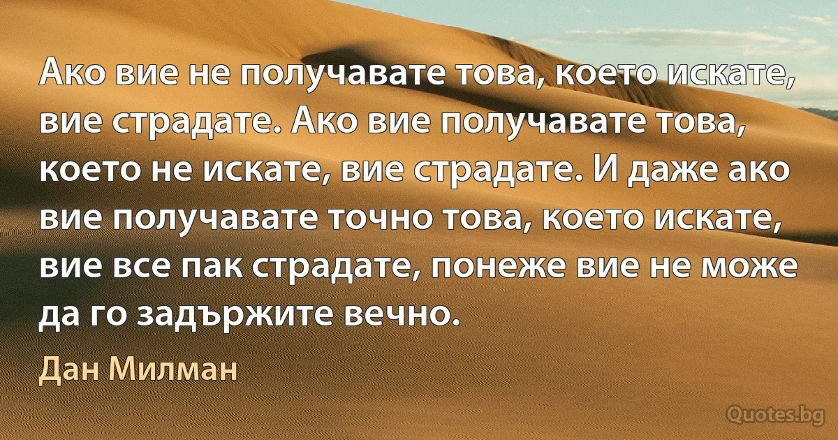 Ако вие не получавате това, което искате, вие страдате. Ако вие получавате това, което не искате, вие страдате. И даже ако вие получавате точно това, което искате, вие все пак страдате, понеже вие не може да го задържите вечно. (Дан Милман)