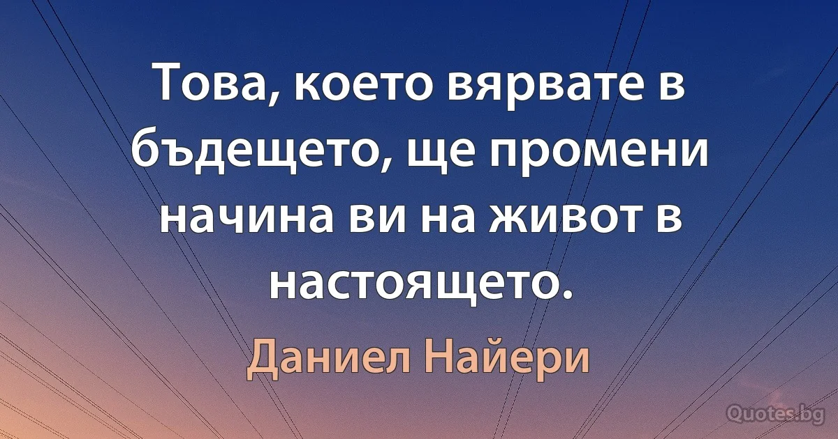 Това, което вярвате в бъдещето, ще промени начина ви на живот в настоящето. (Даниел Найери)