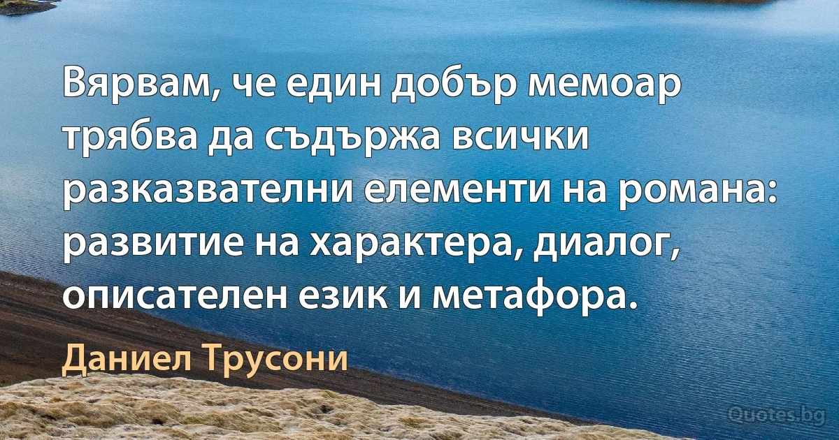 Вярвам, че един добър мемоар трябва да съдържа всички разказвателни елементи на романа: развитие на характера, диалог, описателен език и метафора. (Даниел Трусони)